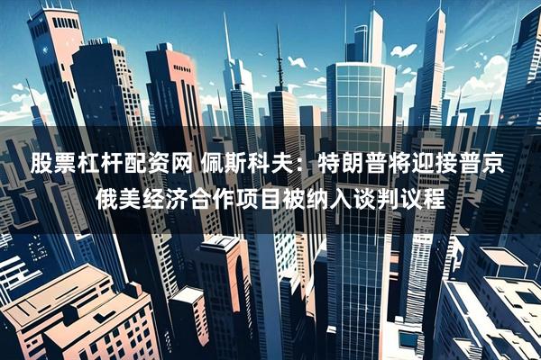 股票杠杆配资网 佩斯科夫：特朗普将迎接普京 俄美经济合作项目被纳入谈判议程