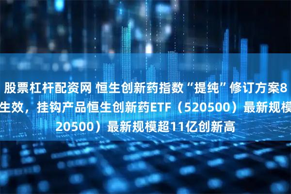 股票杠杆配资网 恒生创新药指数“提纯”修订方案8月11日起正式生效，挂钩产品恒生创新药ETF（520500）最新规模超11亿创新高