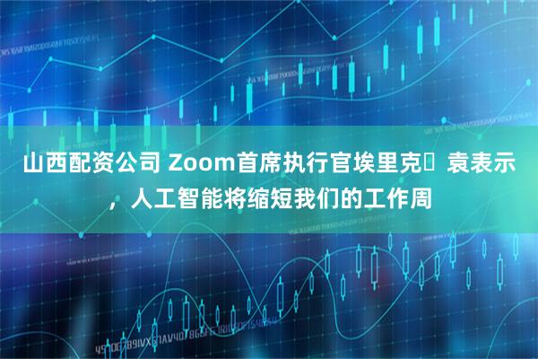 山西配资公司 Zoom首席执行官埃里克・袁表示，人工智能将缩短我们的工作周