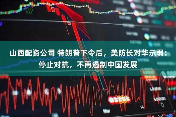 山西配资公司 特朗普下令后，美防长对华示弱：停止对抗，不再遏制中国发展