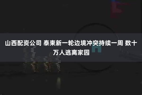 山西配资公司 泰柬新一轮边境冲突持续一周 数十万人逃离家园