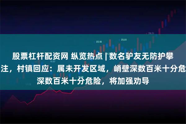 股票杠杆配资网 纵览热点 | 数名驴友无防护攀爬悬崖峭壁引关注，村镇回应：属未开发区域，峭壁深数百米十分危险，将加强劝导
