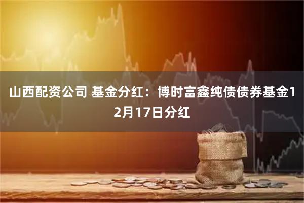 山西配资公司 基金分红：博时富鑫纯债债券基金12月17日分红