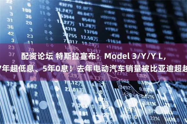 配资论坛 特斯拉宣布：Model 3/Y/Y L，7年超低息、5年0息！去年电动汽车销量被比亚迪超越