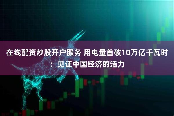 在线配资炒股开户服务 用电量首破10万亿千瓦时：见证中国经济的活力