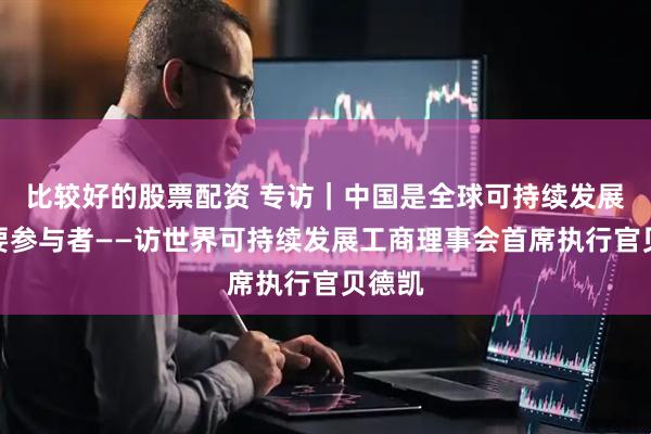 比较好的股票配资 专访｜中国是全球可持续发展的重要参与者——访世界可持续发展工商理事会首席执行官贝德凯