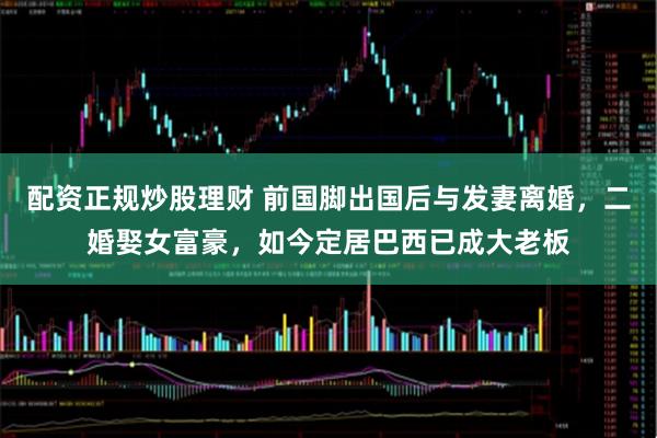 配资正规炒股理财 前国脚出国后与发妻离婚，二婚娶女富豪，如今定居巴西已成大老板