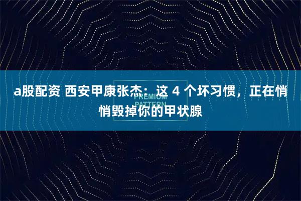 a股配资 西安甲康张杰：这 4 个坏习惯，正在悄悄毁掉你的甲状腺