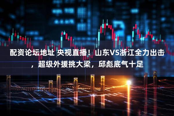 配资论坛地址 央视直播！山东VS浙江全力出击，超级外援挑大梁，邱彪底气十足