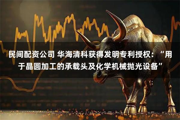 民间配资公司 华海清科获得发明专利授权：“用于晶圆加工的承载头及化学机械抛光设备”