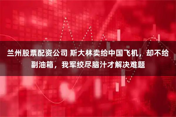 兰州股票配资公司 斯大林卖给中国飞机，却不给副油箱，我军绞尽脑汁才解决难题