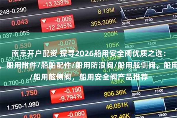 南京开户配资 探寻2026船用安全阀优质之选：口碑公司大盘点，船用附件/船舶配件/船用防浪阀/船用舷侧阀，船用安全阀产品推荐