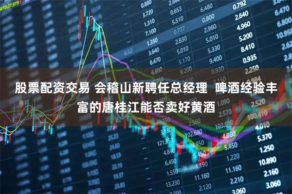 股票配资交易 会稽山新聘任总经理  啤酒经验丰富的唐桂江能否卖好黄酒