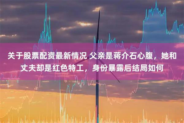 关于股票配资最新情况 父亲是蒋介石心腹，她和丈夫却是红色特工，身份暴露后结局如何