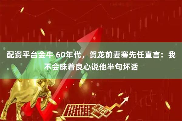 配资平台金牛 60年代，贺龙前妻骞先任直言：我不会昧着良心说他半句坏话