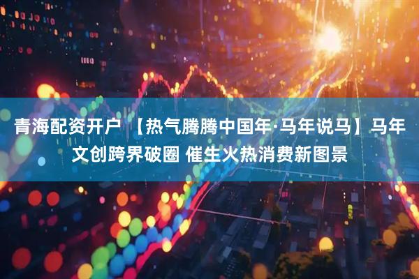 青海配资开户 【热气腾腾中国年·马年说马】马年文创跨界破圈 催生火热消费新图景