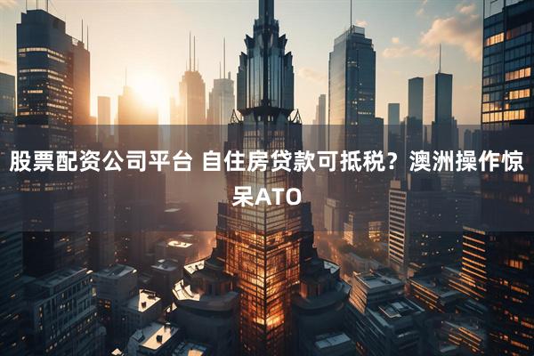 股票配资公司平台 自住房贷款可抵税？澳洲操作惊呆ATO