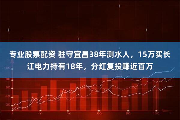 专业股票配资 驻守宜昌38年测水人，15万买长江电力持有18年，分红复投赚近百万