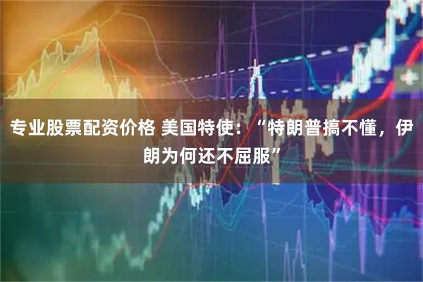 专业股票配资价格 美国特使：“特朗普搞不懂，伊朗为何还不屈服”