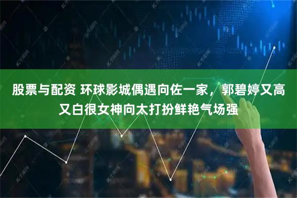 股票与配资 环球影城偶遇向佐一家，郭碧婷又高又白很女神向太打扮鲜艳气场强