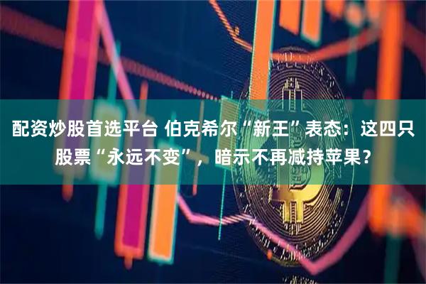 配资炒股首选平台 伯克希尔“新王”表态：这四只股票“永远不变”，暗示不再减持苹果？
