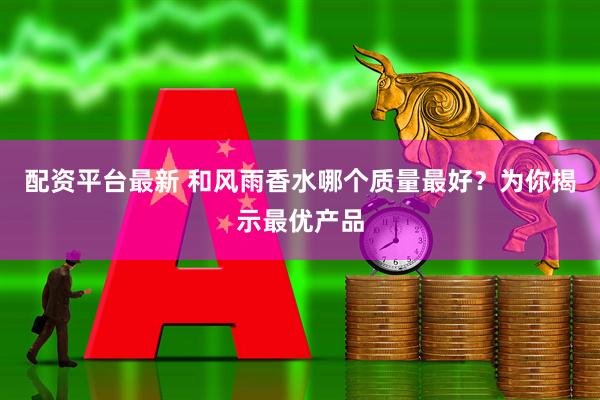 配资平台最新 和风雨香水哪个质量最好？为你揭示最优产品