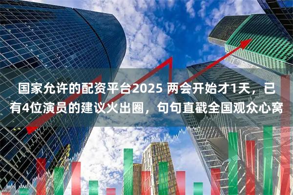 国家允许的配资平台2025 两会开始才1天，已有4位演员的建议火出圈，句句直戳全国观众心窝