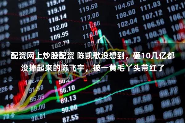 配资网上炒股配资 陈凯歌没想到，砸10几亿都没捧起来的陈飞宇，被一黄毛丫头带红了