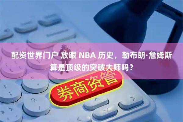 配资世界门户 放眼 NBA 历史，勒布朗·詹姆斯算是顶级的突破大师吗？
