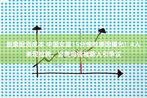 股票配资成本 中国女篮15分惨败原因曝光!4人表现拉胯,宫鲁鸣强推新人引争议