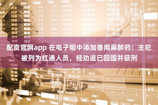 配资官网app 在电子烟中添加兽用麻醉药:主犯被列为红通人员,经劝返已回国并获刑