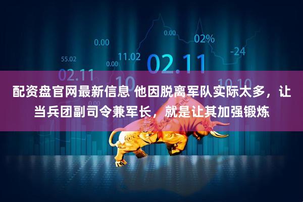 配资盘官网最新信息 他因脱离军队实际太多，让当兵团副司令兼军长，就是让其加强锻炼