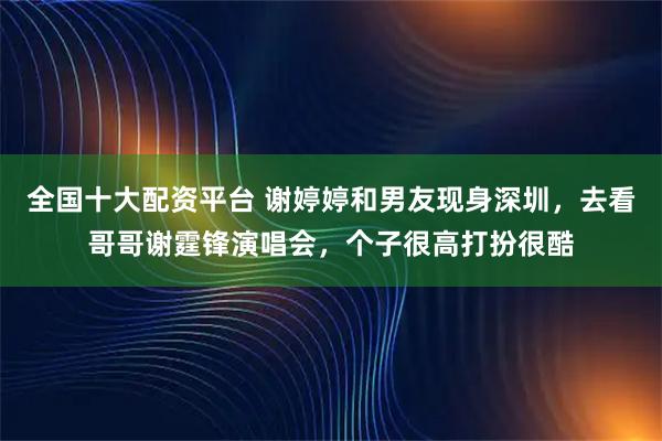 全国十大配资平台 谢婷婷和男友现身深圳,去看哥哥谢霆锋演唱会,个子很高打扮很酷