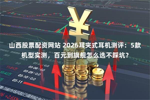 山西股票配资网站 2026耳夹式耳机测评:5款机型实测,百元到旗舰怎么选不踩坑?