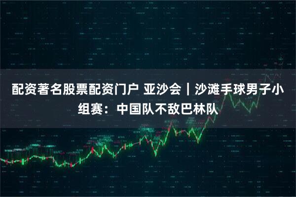 配资著名股票配资门户 亚沙会｜沙滩手球男子小组赛：中国队不敌巴林队