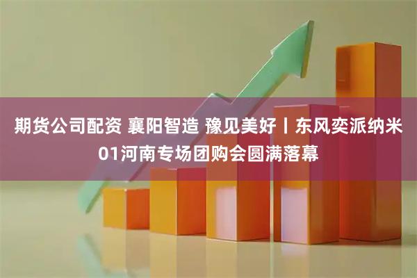 期货公司配资 襄阳智造 豫见美好丨东风奕派纳米01河南专场团购会圆满落幕