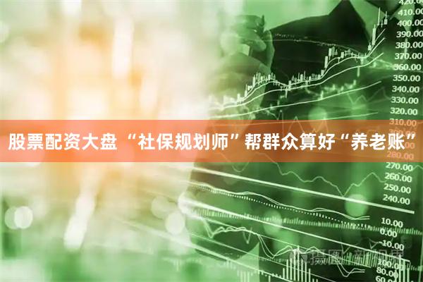 股票配资大盘 “社保规划师”帮群众算好“养老账”