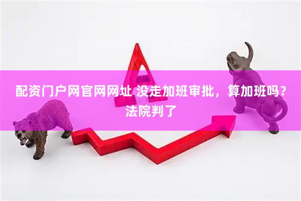 配资门户网官网网址 没走加班审批，算加班吗？法院判了