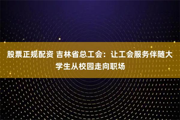 股票正规配资 吉林省总工会：让工会服务伴随大学生从校园走向职场