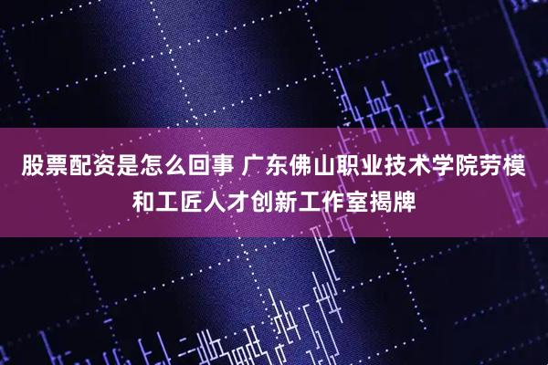 股票配资是怎么回事 广东佛山职业技术学院劳模和工匠人才创新工作室揭牌