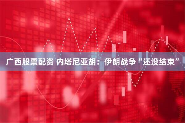 广西股票配资 内塔尼亚胡：伊朗战争“还没结束”