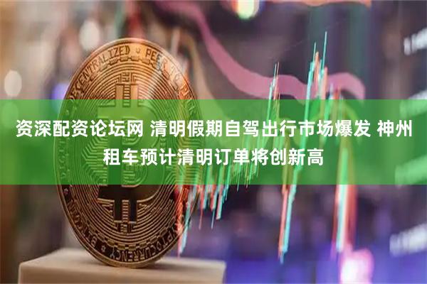 资深配资论坛网 清明假期自驾出行市场爆发 神州租车预计清明订单将创新高