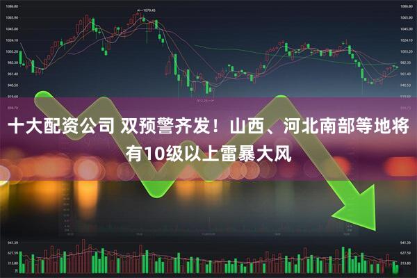 十大配资公司 双预警齐发！山西、河北南部等地将有10级以上雷暴大风