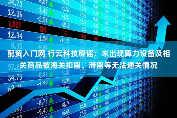 配资入门网 行云科技辟谣：未出现算力设备及相关商品被海关扣留、滞留等无法通关情况