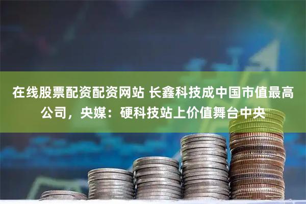 在线股票配资配资网站 长鑫科技成中国市值最高公司，央媒：硬科技站上价值舞台中央